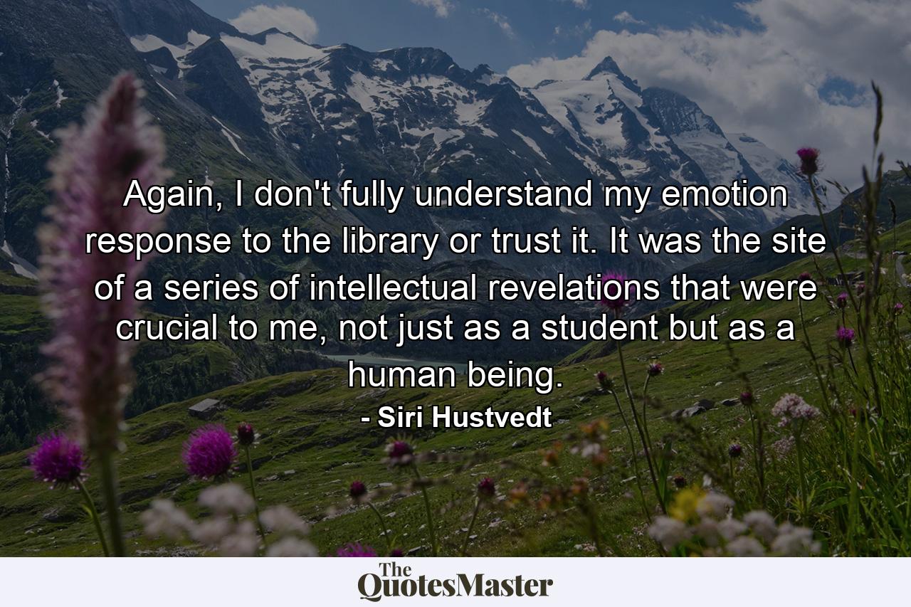 Again, I don't fully understand my emotion response to the library or trust it. It was the site of a series of intellectual revelations that were crucial to me, not just as a student but as a human being. - Quote by Siri Hustvedt