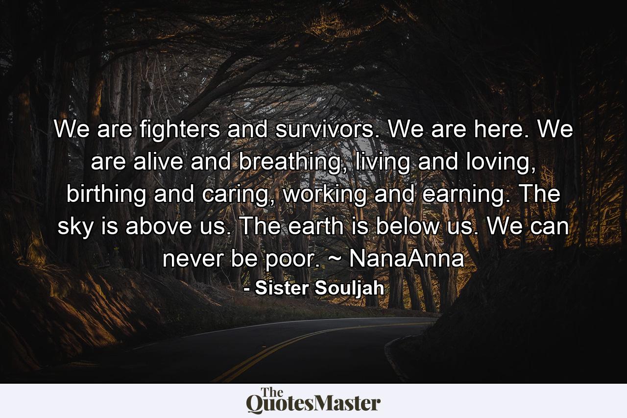 We are fighters and survivors. We are here. We are alive and breathing, living and loving, birthing and caring, working and earning. The sky is above us. The earth is below us. We can never be poor. ~ NanaAnna - Quote by Sister Souljah