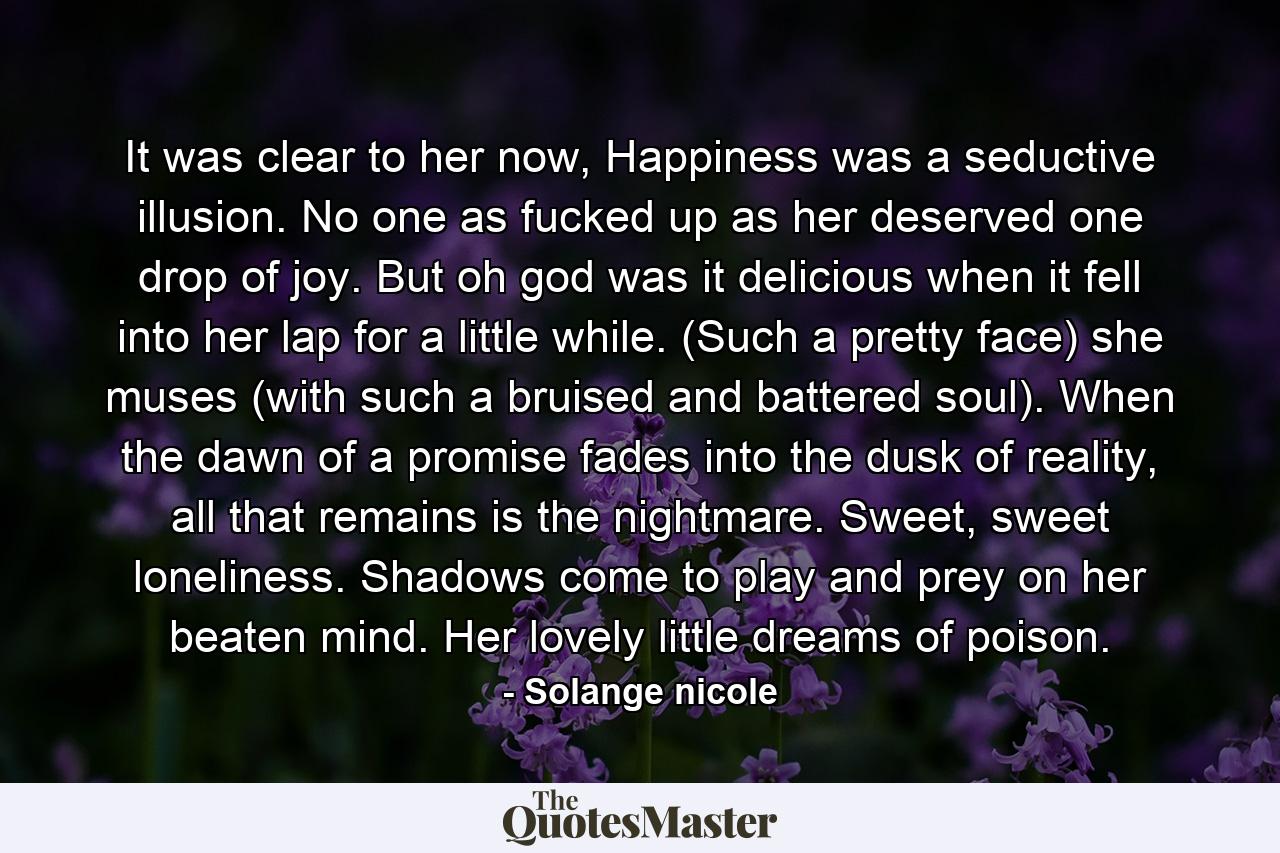 It was clear to her now, Happiness was a seductive illusion. No one as fucked up as her deserved one drop of joy. But oh god was it delicious when it fell into her lap for a little while. (Such a pretty face) she muses (with such a bruised and battered soul). When the dawn of a promise fades into the dusk of reality, all that remains is the nightmare. Sweet, sweet loneliness. Shadows come to play and prey on her beaten mind. Her lovely little dreams of poison. - Quote by Solange nicole