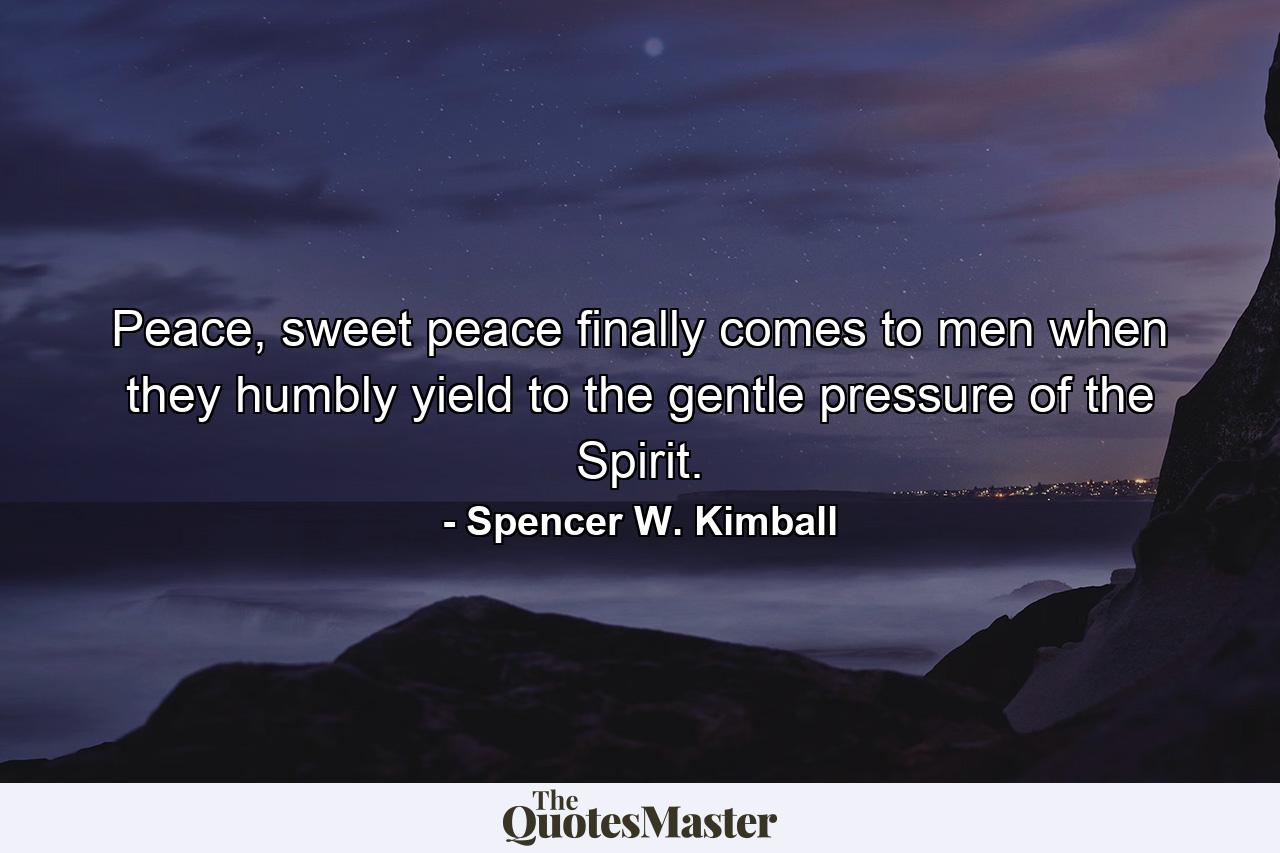 Peace, sweet peace finally comes to men when they humbly yield to the gentle pressure of the Spirit. - Quote by Spencer W. Kimball