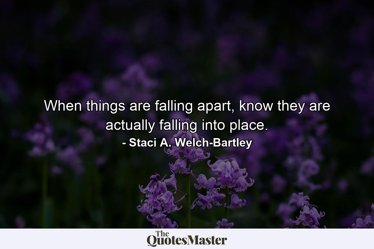 When things are falling apart, know they are actually falling into place. - Quote by Staci A. Welch-Bartley