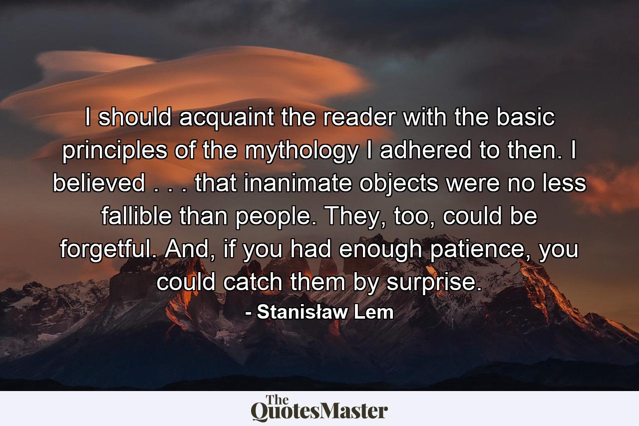 I should acquaint the reader with the basic principles of the mythology I adhered to then. I believed . . . that inanimate objects were no less fallible than people. They, too, could be forgetful. And, if you had enough patience, you could catch them by surprise. - Quote by Stanisław Lem