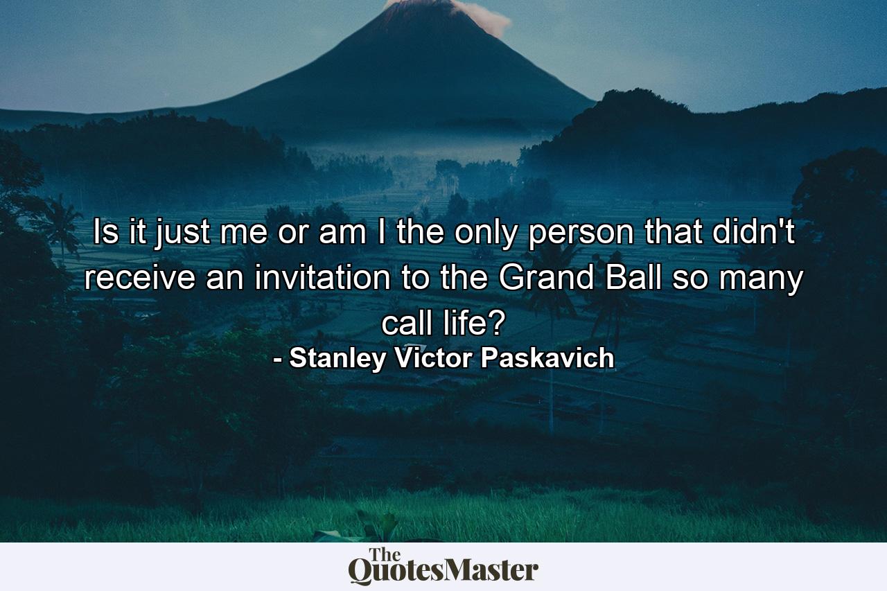 Is it just me or am I the only person that didn't receive an invitation to the Grand Ball so many call life? - Quote by Stanley Victor Paskavich