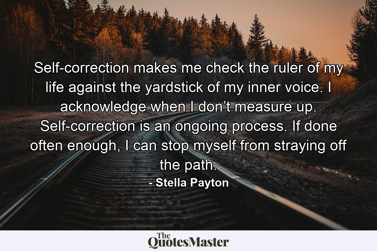 Self-correction makes me check the ruler of my life against the yardstick of my inner voice. I acknowledge when I don’t measure up. Self-correction is an ongoing process. If done often enough, I can stop myself from straying off the path. - Quote by Stella Payton