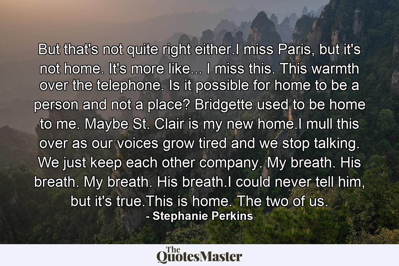 But that's not quite right either.I miss Paris, but it's not home. It's more like... I miss this. This warmth over the telephone. Is it possible for home to be a person and not a place? Bridgette used to be home to me. Maybe St. Clair is my new home.I mull this over as our voices grow tired and we stop talking. We just keep each other company. My breath. His breath. My breath. His breath.I could never tell him, but it's true.This is home. The two of us. - Quote by Stephanie Perkins