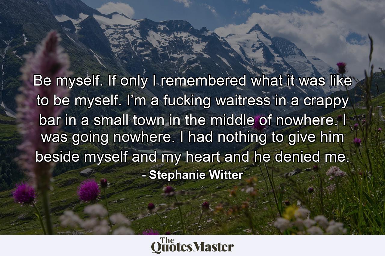 Be myself. If only I remembered what it was like to be myself. I’m a fucking waitress in a crappy bar in a small town in the middle of nowhere. I was going nowhere. I had nothing to give him beside myself and my heart and he denied me. - Quote by Stephanie Witter