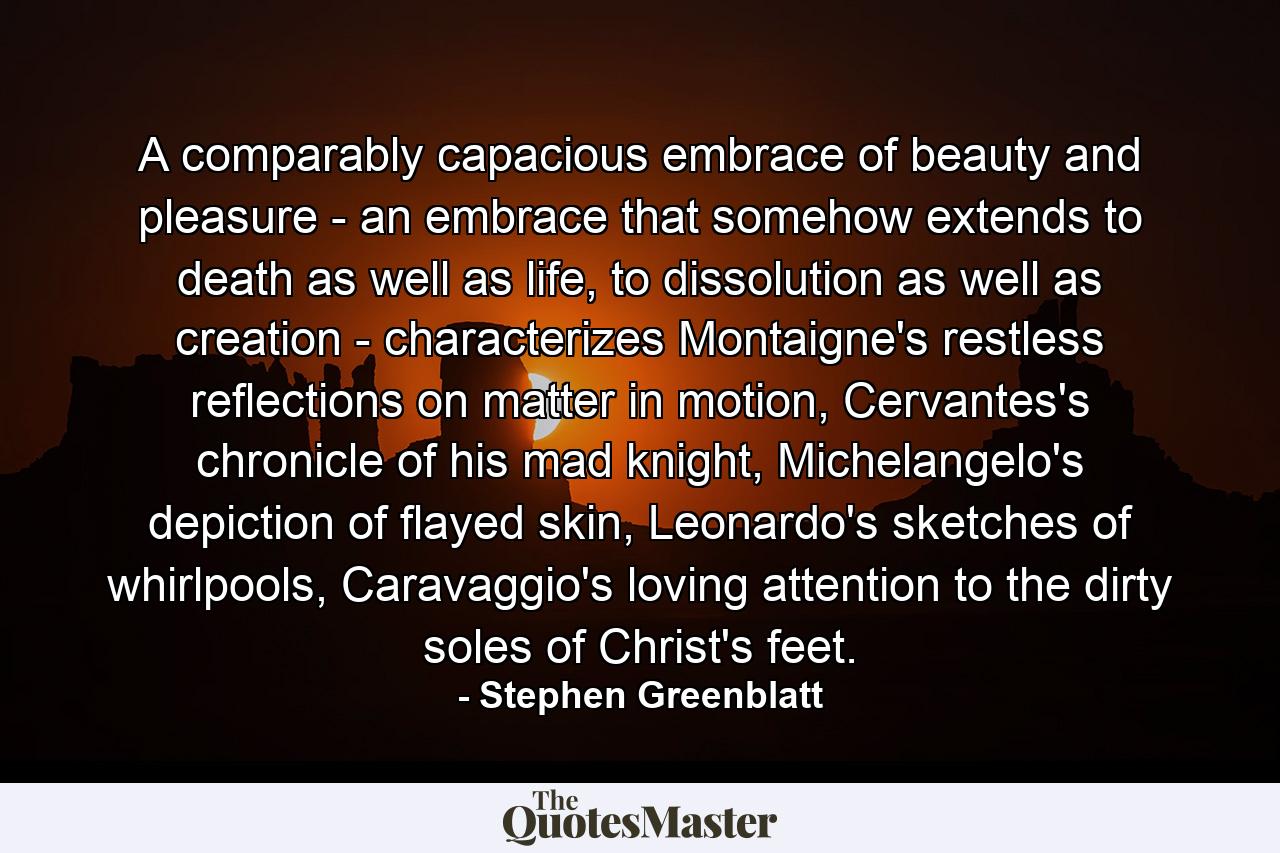 A comparably capacious embrace of beauty and pleasure - an embrace that somehow extends to death as well as life, to dissolution as well as creation - characterizes Montaigne's restless reflections on matter in motion, Cervantes's chronicle of his mad knight, Michelangelo's depiction of flayed skin, Leonardo's sketches of whirlpools, Caravaggio's loving attention to the dirty soles of Christ's feet. - Quote by Stephen Greenblatt