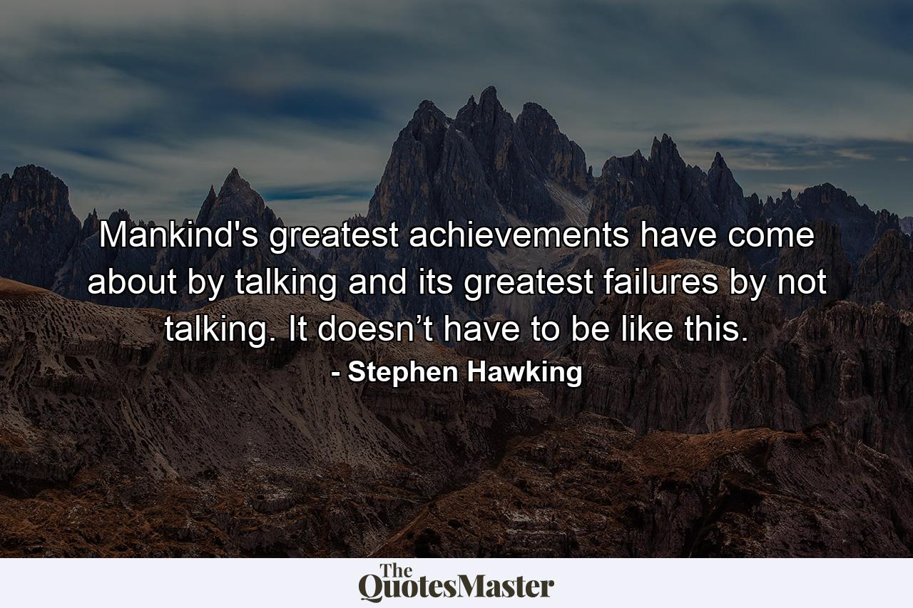 Mankind's greatest achievements have come about by talking and its greatest failures by not talking. It doesn’t have to be like this. - Quote by Stephen Hawking