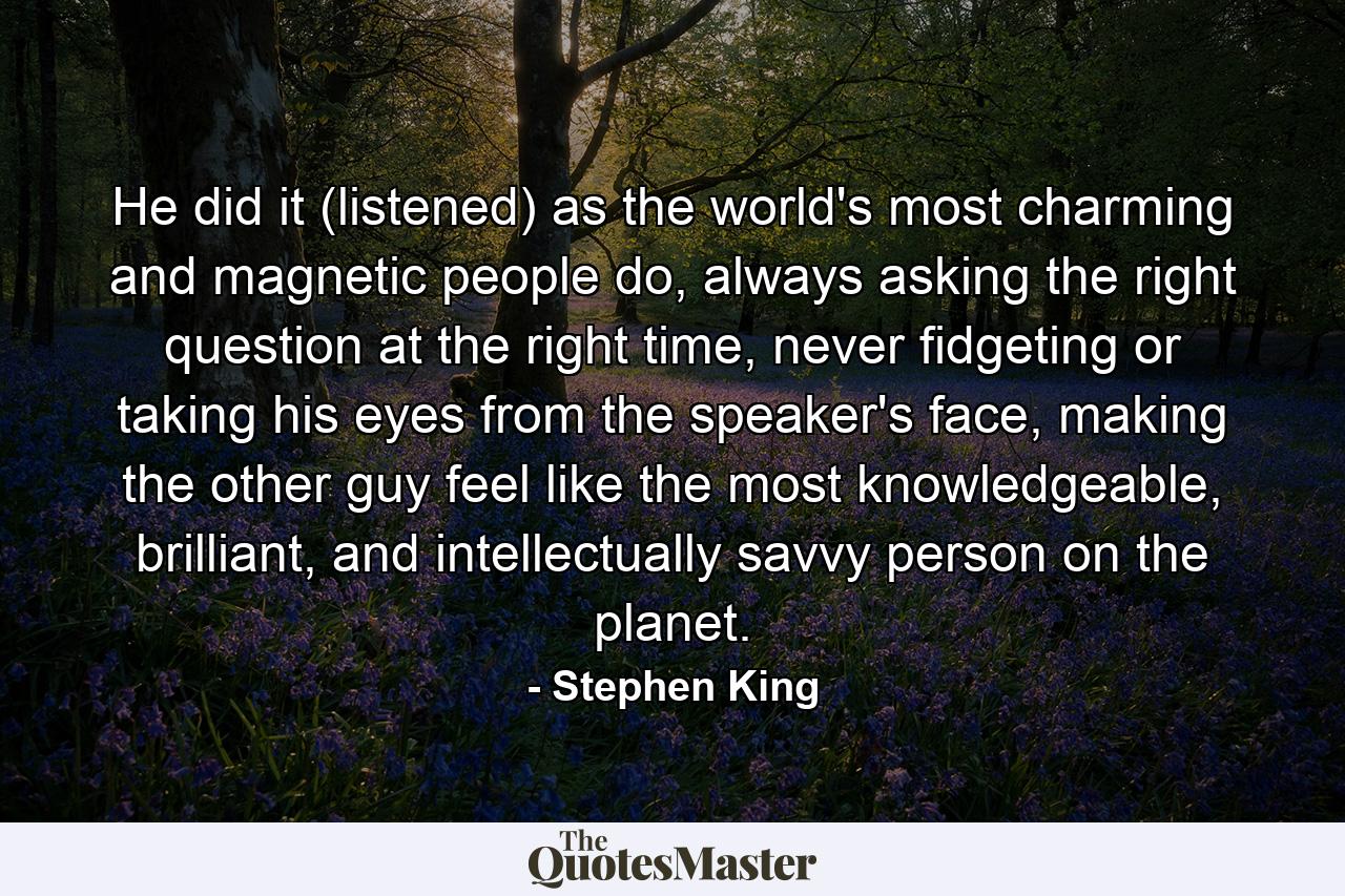 He did it (listened) as the world's most charming and magnetic people do, always asking the right question at the right time, never fidgeting or taking his eyes from the speaker's face, making the other guy feel like the most knowledgeable, brilliant, and intellectually savvy person on the planet. - Quote by Stephen King