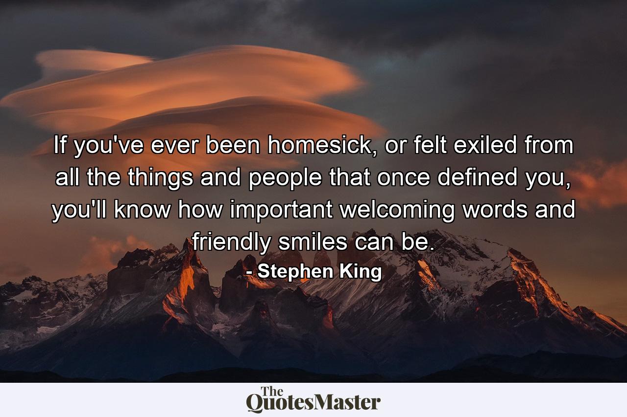 If you've ever been homesick, or felt exiled from all the things and people that once defined you, you'll know how important welcoming words and friendly smiles can be. - Quote by Stephen King