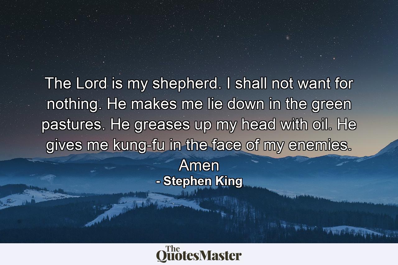 The Lord is my shepherd. I shall not want for nothing. He makes me lie down in the green pastures. He greases up my head with oil. He gives me kung-fu in the face of my enemies. Amen - Quote by Stephen King