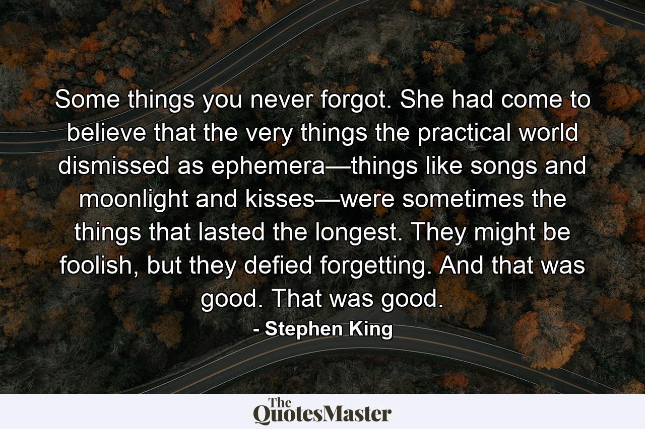 Some things you never forgot. She had come to believe that the very things the practical world dismissed as ephemera—things like songs and moonlight and kisses—were sometimes the things that lasted the longest. They might be foolish, but they defied forgetting. And that was good. That was good. - Quote by Stephen King