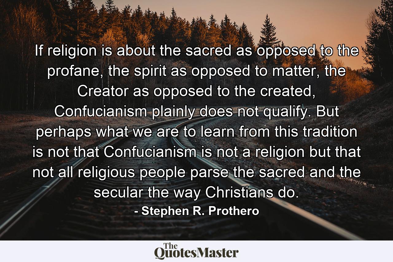 If religion is about the sacred as opposed to the profane, the spirit as opposed to matter, the Creator as opposed to the created, Confucianism plainly does not qualify. But perhaps what we are to learn from this tradition is not that Confucianism is not a religion but that not all religious people parse the sacred and the secular the way Christians do. - Quote by Stephen R. Prothero