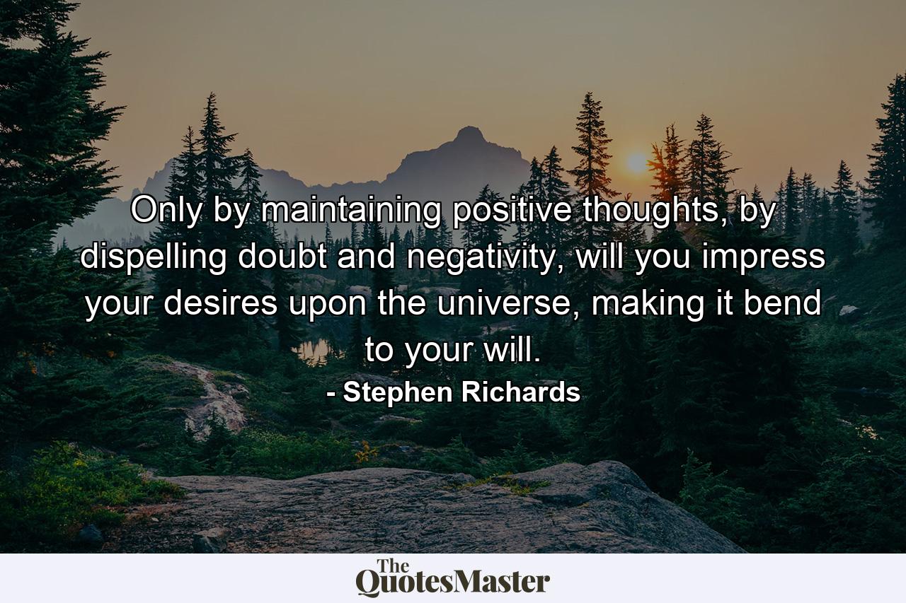 Only by maintaining positive thoughts, by dispelling doubt and negativity, will you impress your desires upon the universe, making it bend to your will. - Quote by Stephen Richards