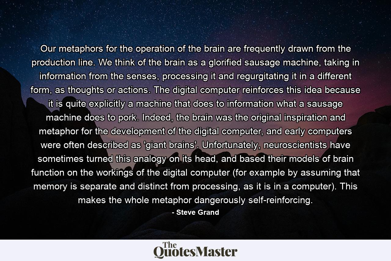 Our metaphors for the operation of the brain are frequently drawn from the production line. We think of the brain as a glorified sausage machine, taking in information from the senses, processing it and regurgitating it in a different form, as thoughts or actions. The digital computer reinforces this idea because it is quite explicitly a machine that does to information what a sausage machine does to pork. Indeed, the brain was the original inspiration and metaphor for the development of the digital computer, and early computers were often described as 'giant brains'. Unfortunately, neuroscientists have sometimes turned this analogy on its head, and based their models of brain function on the workings of the digital computer (for example by assuming that memory is separate and distinct from processing, as it is in a computer). This makes the whole metaphor dangerously self-reinforcing. - Quote by Steve Grand