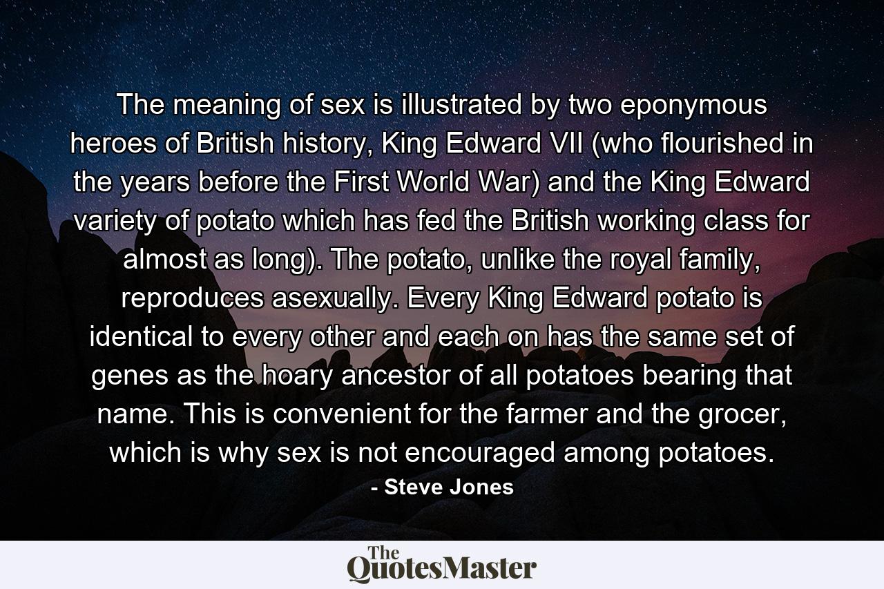 The meaning of sex is illustrated by two eponymous heroes of British history, King Edward VII (who flourished in the years before the First World War) and the King Edward variety of potato which has fed the British working class for almost as long). The potato, unlike the royal family, reproduces asexually. Every King Edward potato is identical to every other and each on has the same set of genes as the hoary ancestor of all potatoes bearing that name. This is convenient for the farmer and the grocer, which is why sex is not encouraged among potatoes. - Quote by Steve Jones