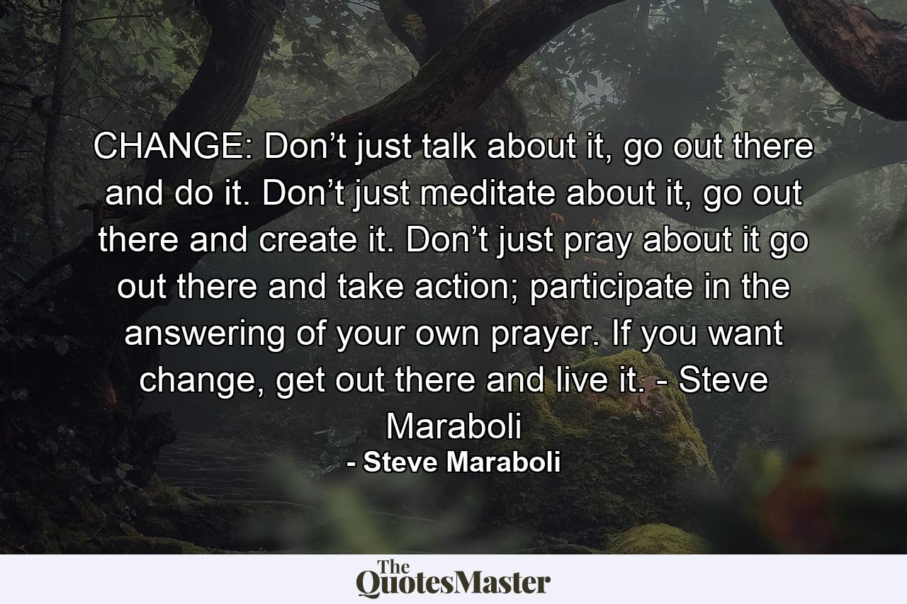 CHANGE: Don’t just talk about it, go out there and do it. Don’t just meditate about it, go out there and create it. Don’t just pray about it go out there and take action; participate in the answering of your own prayer. If you want change, get out there and live it. - Steve Maraboli - Quote by Steve Maraboli