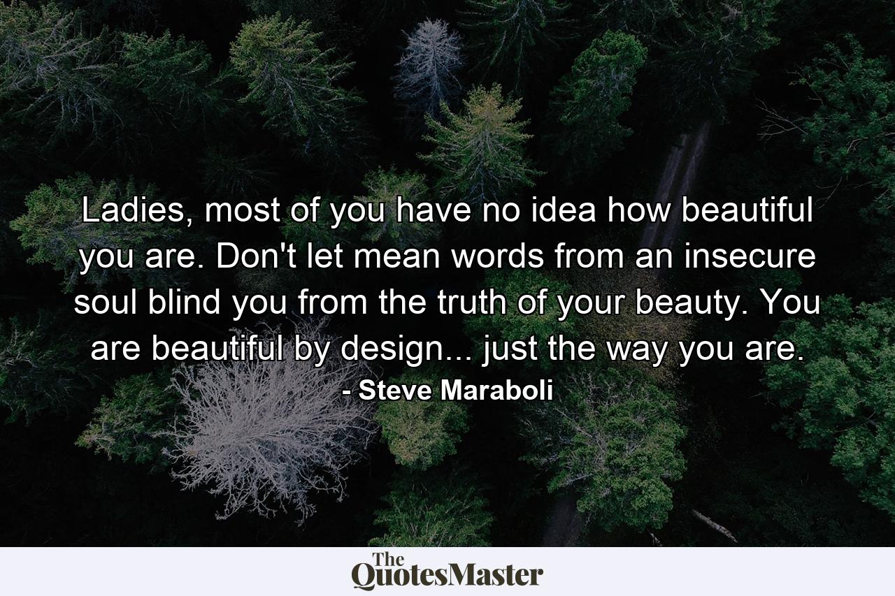 Ladies, most of you have no idea how beautiful you are. Don't let mean words from an insecure soul blind you from the truth of your beauty. You are beautiful by design... just the way you are. - Quote by Steve Maraboli