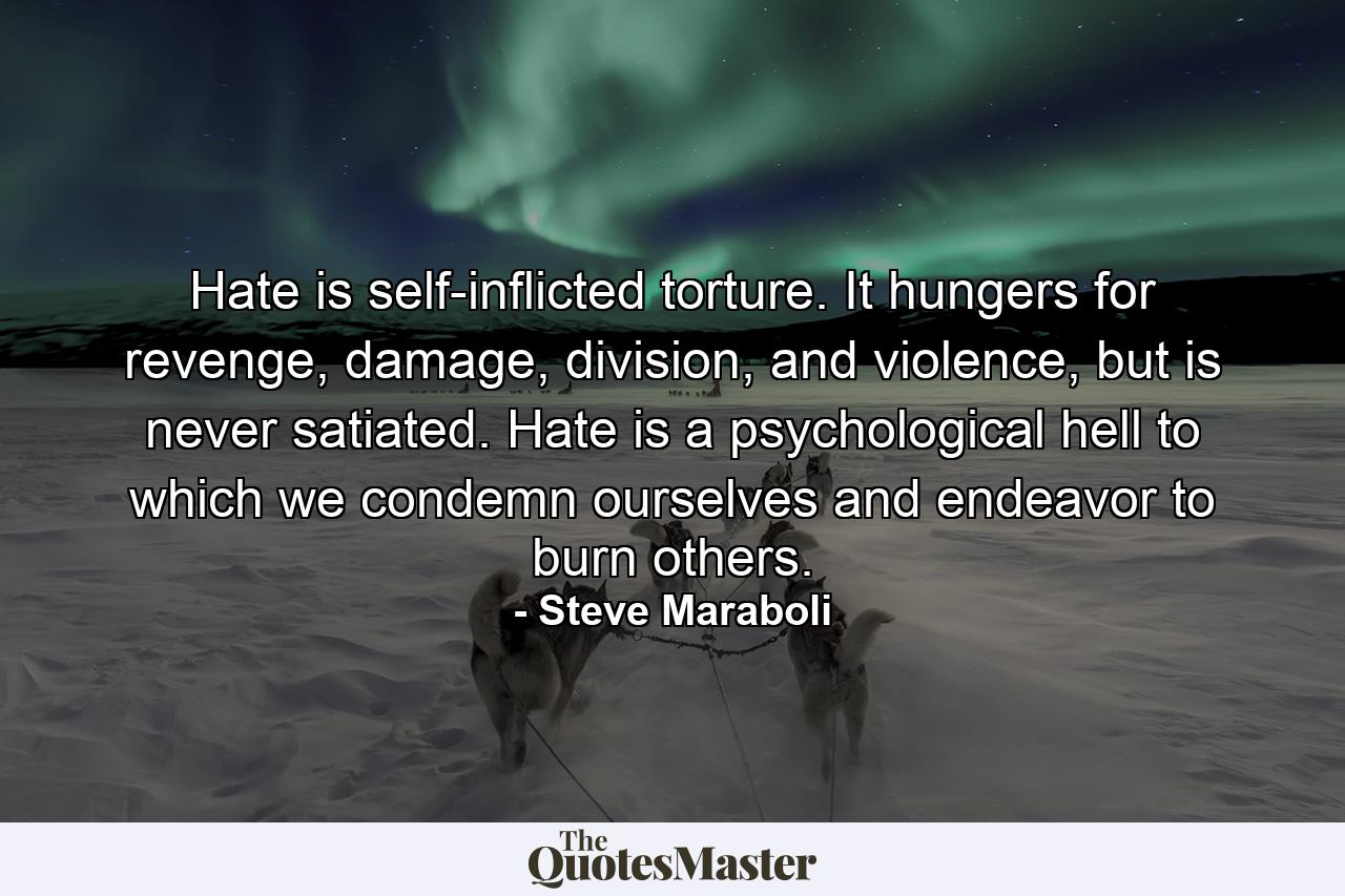 Hate is self-inflicted torture. It hungers for revenge, damage, division, and violence, but is never satiated. Hate is a psychological hell to which we condemn ourselves and endeavor to burn others. - Quote by Steve Maraboli