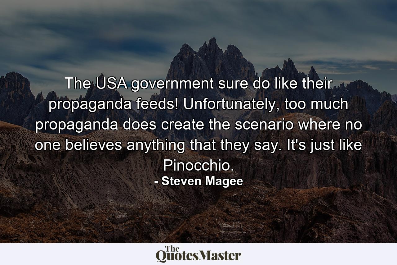 The USA government sure do like their propaganda feeds! Unfortunately, too much propaganda does create the scenario where no one believes anything that they say. It's just like Pinocchio. - Quote by Steven Magee