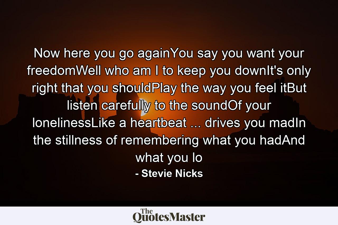 Now here you go againYou say you want your freedomWell who am I to keep you downIt's only right that you shouldPlay the way you feel itBut listen carefully to the soundOf your lonelinessLike a heartbeat ... drives you madIn the stillness of remembering what you hadAnd what you lo - Quote by Stevie Nicks