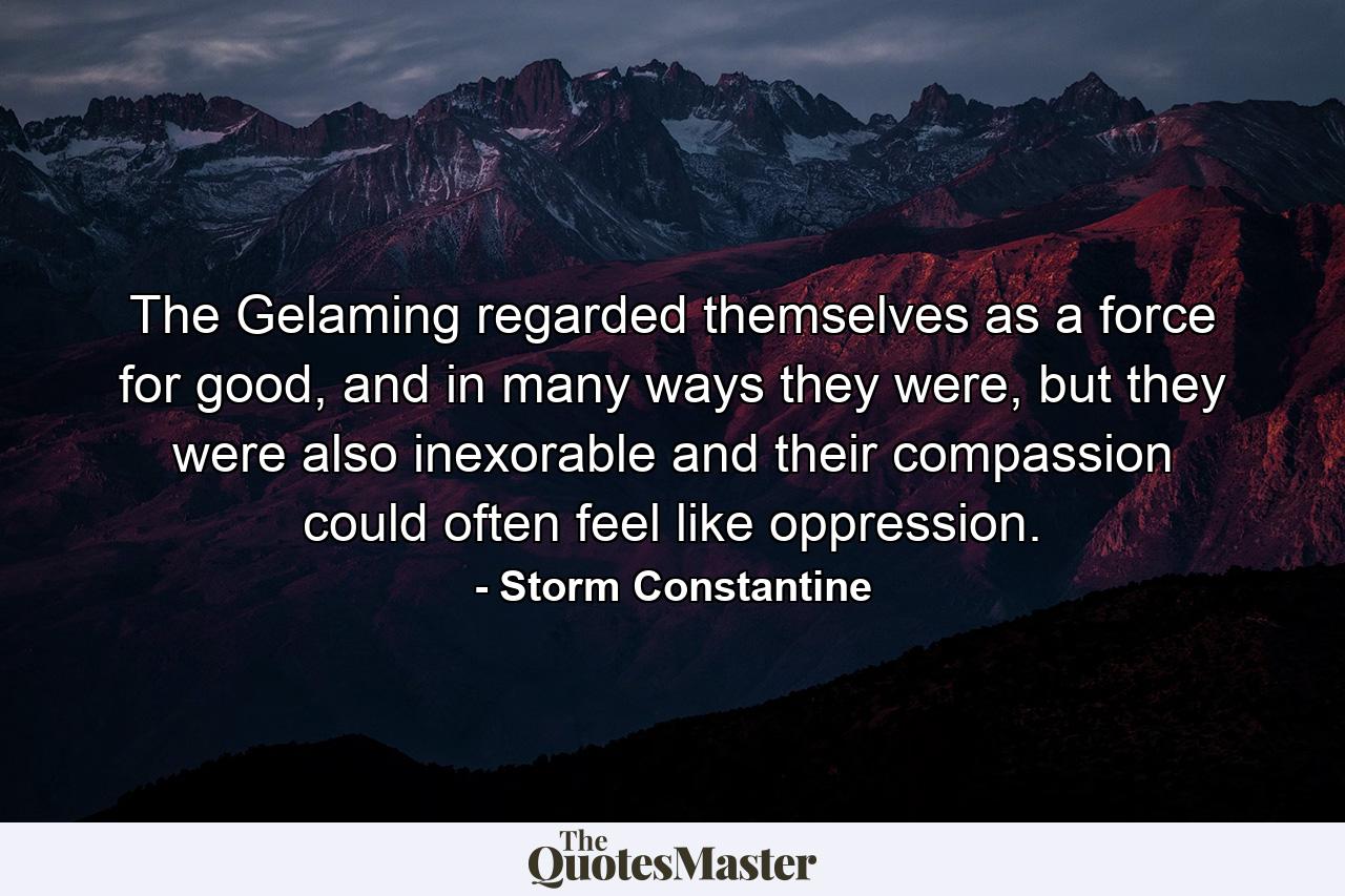 The Gelaming regarded themselves as a force for good, and in many ways they were, but they were also inexorable and their compassion could often feel like oppression. - Quote by Storm Constantine