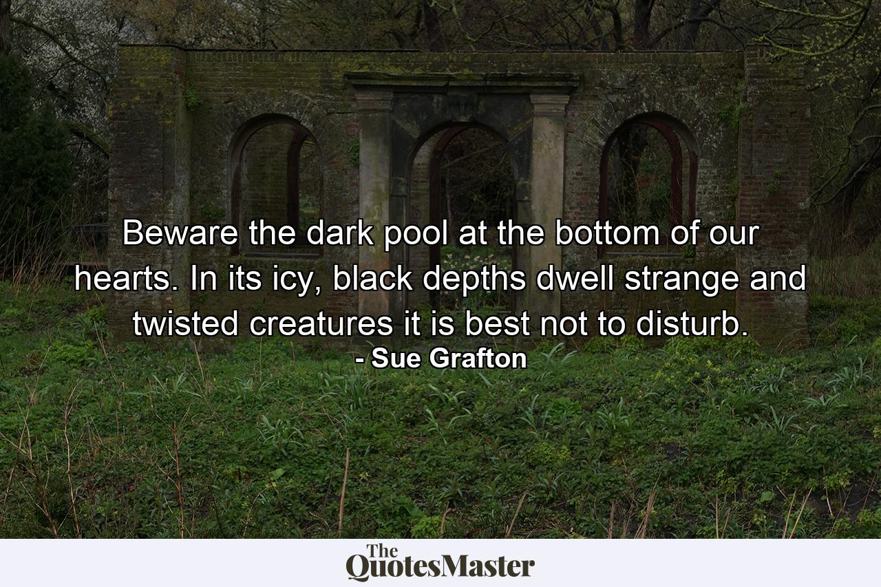 Beware the dark pool at the bottom of our hearts. In its icy, black depths dwell strange and twisted creatures it is best not to disturb. - Quote by Sue Grafton