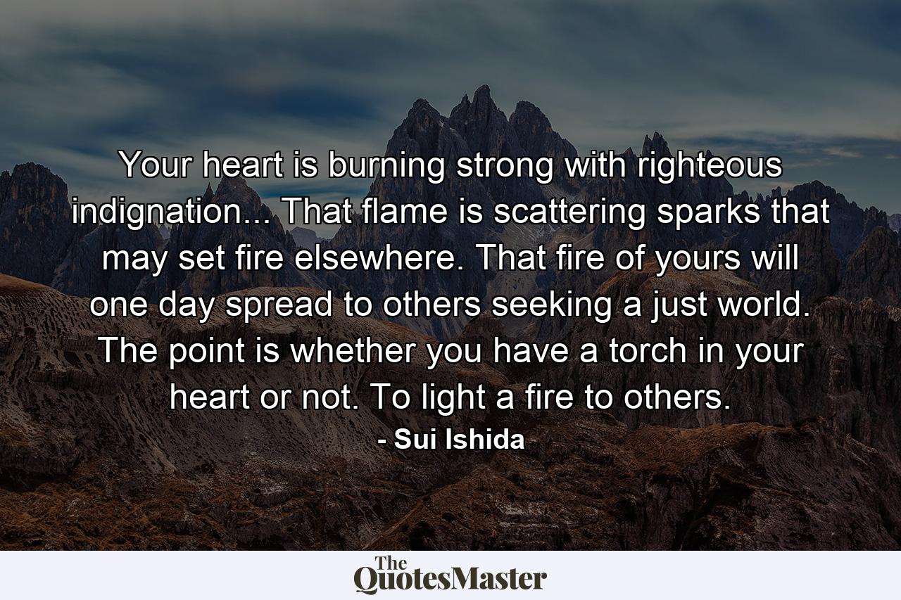 Your heart is burning strong with righteous indignation... That flame is scattering sparks that may set fire elsewhere. That fire of yours will one day spread to others seeking a just world. The point is whether you have a torch in your heart or not. To light a fire to others. - Quote by Sui Ishida