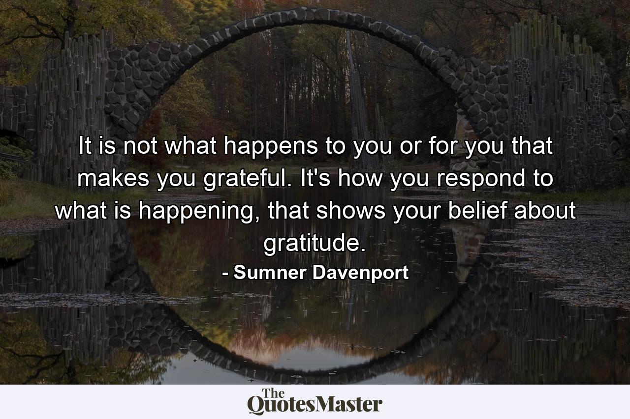 It is not what happens to you or for you that makes you grateful. It's how you respond to what is happening, that shows your belief about gratitude. - Quote by Sumner Davenport