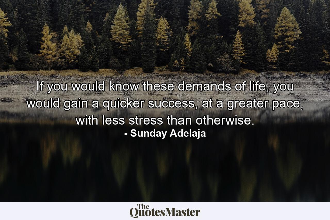 If you would know these demands of life, you would gain a quicker success, at a greater pace, with less stress than otherwise. - Quote by Sunday Adelaja