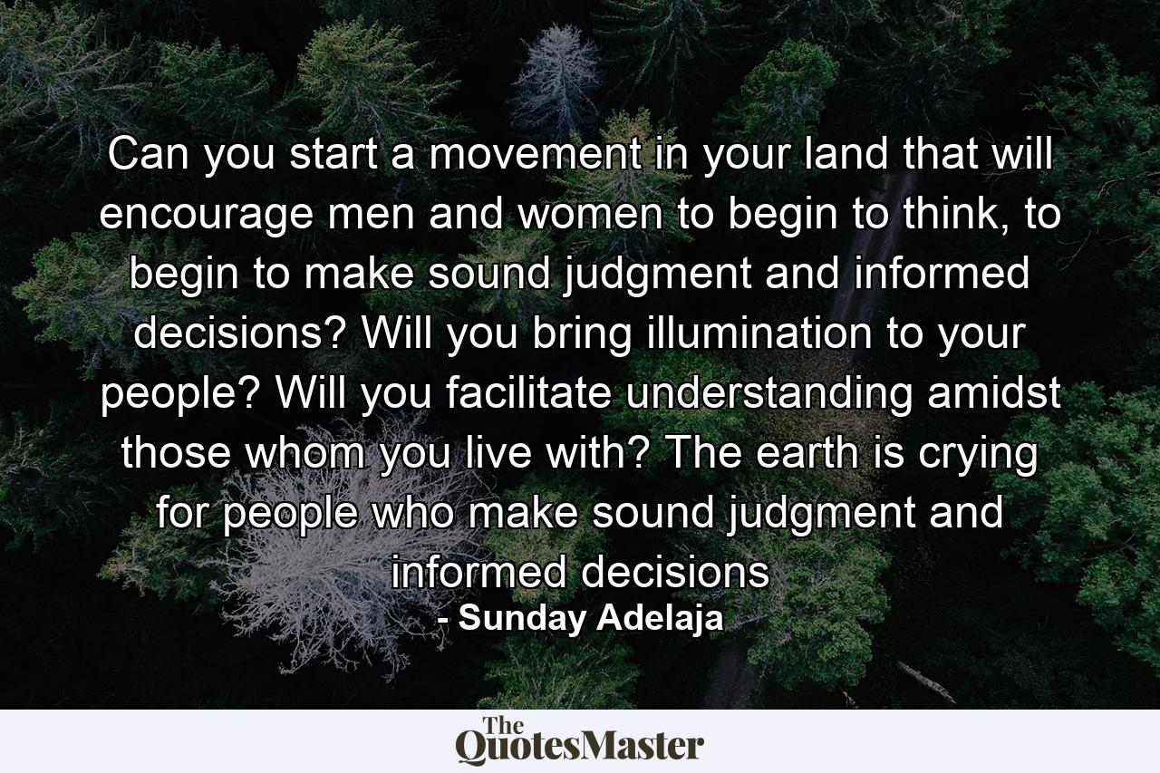 Can you start a movement in your land that will encourage men and women to begin to think, to begin to make sound judgment and informed decisions? Will you bring illumination to your people? Will you facilitate understanding amidst those whom you live with? The earth is crying for people who make sound judgment and informed decisions - Quote by Sunday Adelaja