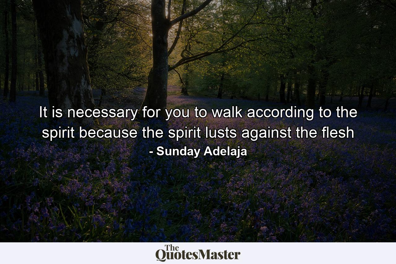 It is necessary for you to walk according to the spirit because the spirit lusts against the flesh - Quote by Sunday Adelaja