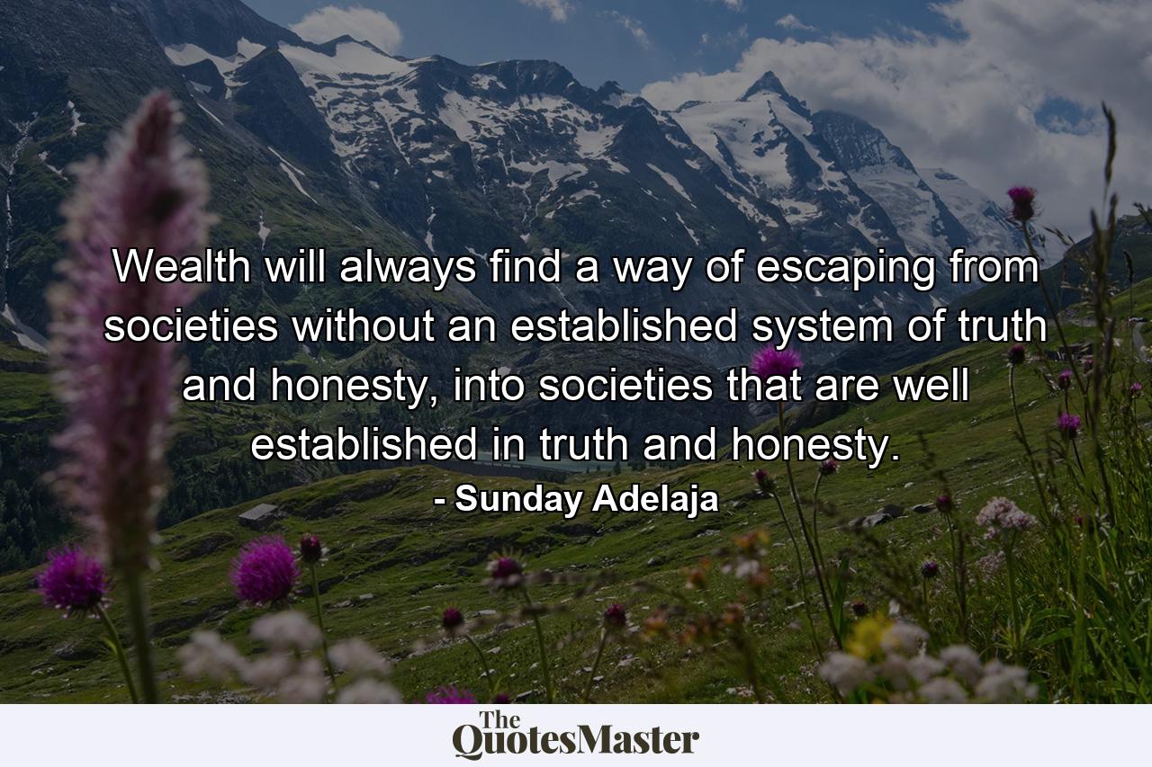 Wealth will always find a way of escaping from societies without an established system of truth and honesty, into societies that are well established in truth and honesty. - Quote by Sunday Adelaja