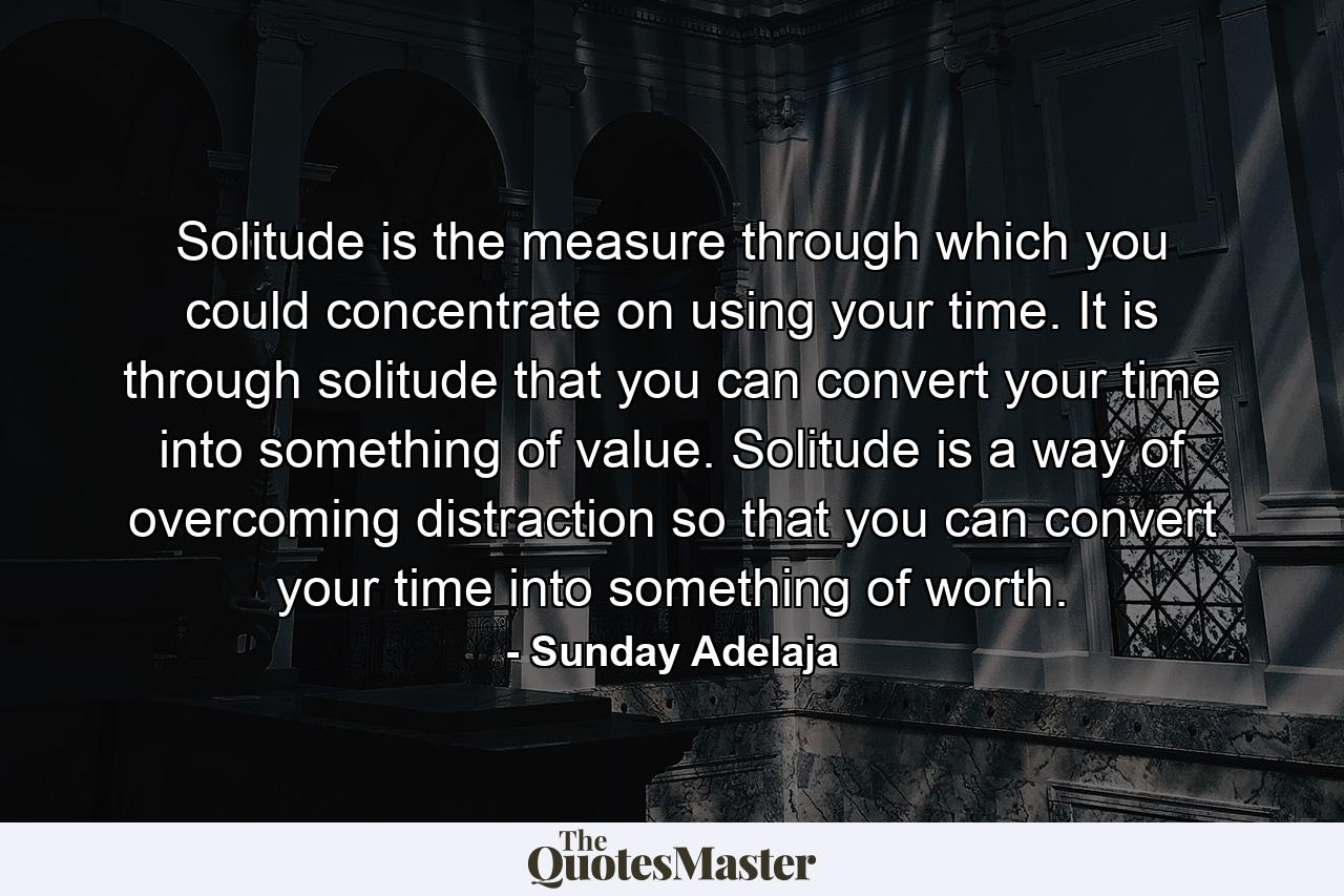 Solitude is the measure through which you could concentrate on using your time. It is through solitude that you can convert your time into something of value. Solitude is a way of overcoming distraction so that you can convert your time into something of worth. - Quote by Sunday Adelaja