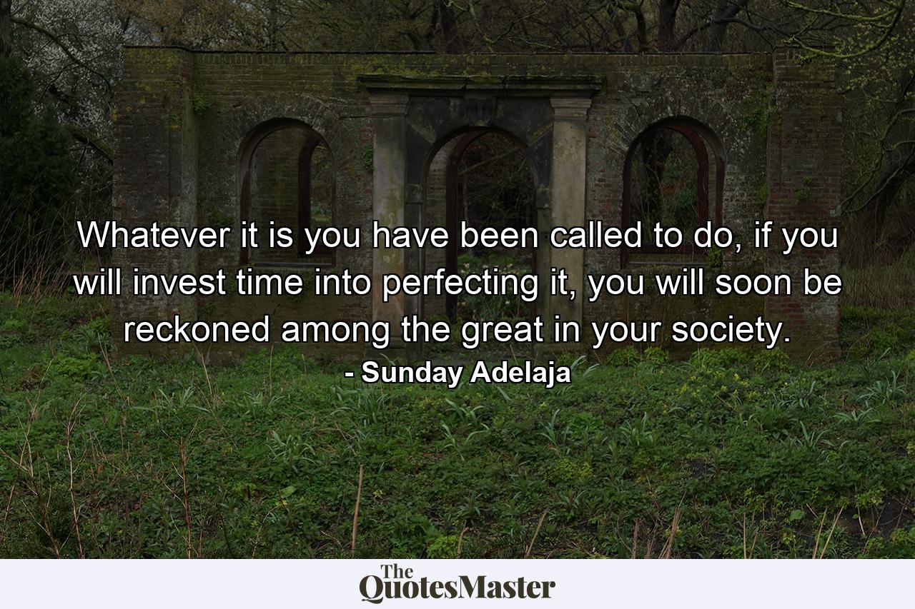 Whatever it is you have been called to do, if you will invest time into perfecting it, you will soon be reckoned among the great in your society. - Quote by Sunday Adelaja