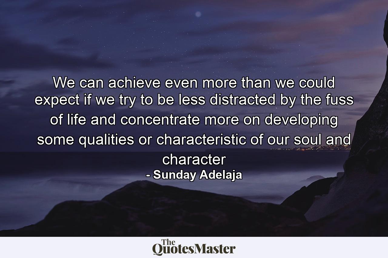 We can achieve even more than we could expect if we try to be less distracted by the fuss of life and concentrate more on developing some qualities or characteristic of our soul and character - Quote by Sunday Adelaja