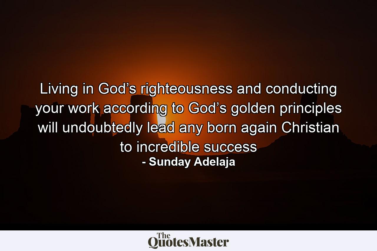 Living in God’s righteousness and conducting your work according to God’s golden principles will undoubtedly lead any born again Christian to incredible success - Quote by Sunday Adelaja