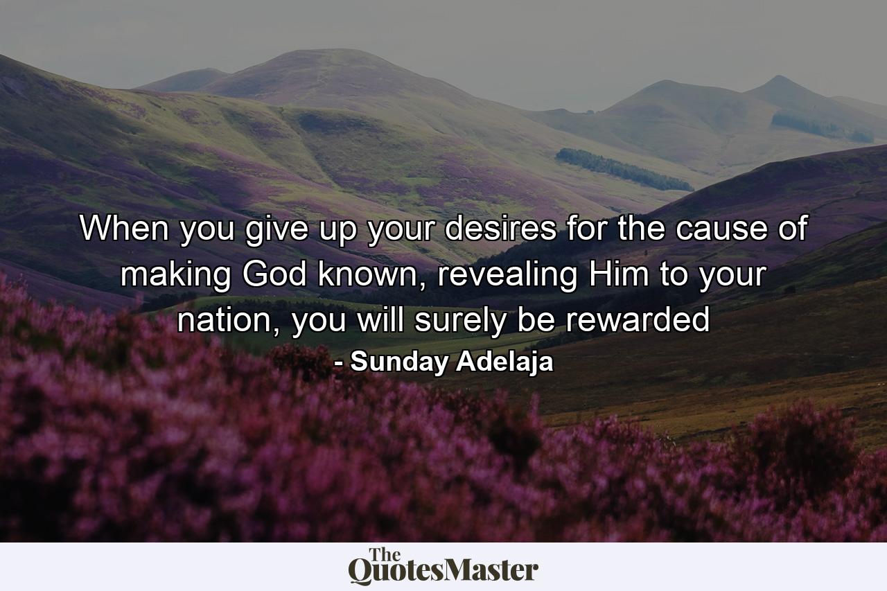 When you give up your desires for the cause of making God known, revealing Him to your nation, you will surely be rewarded - Quote by Sunday Adelaja