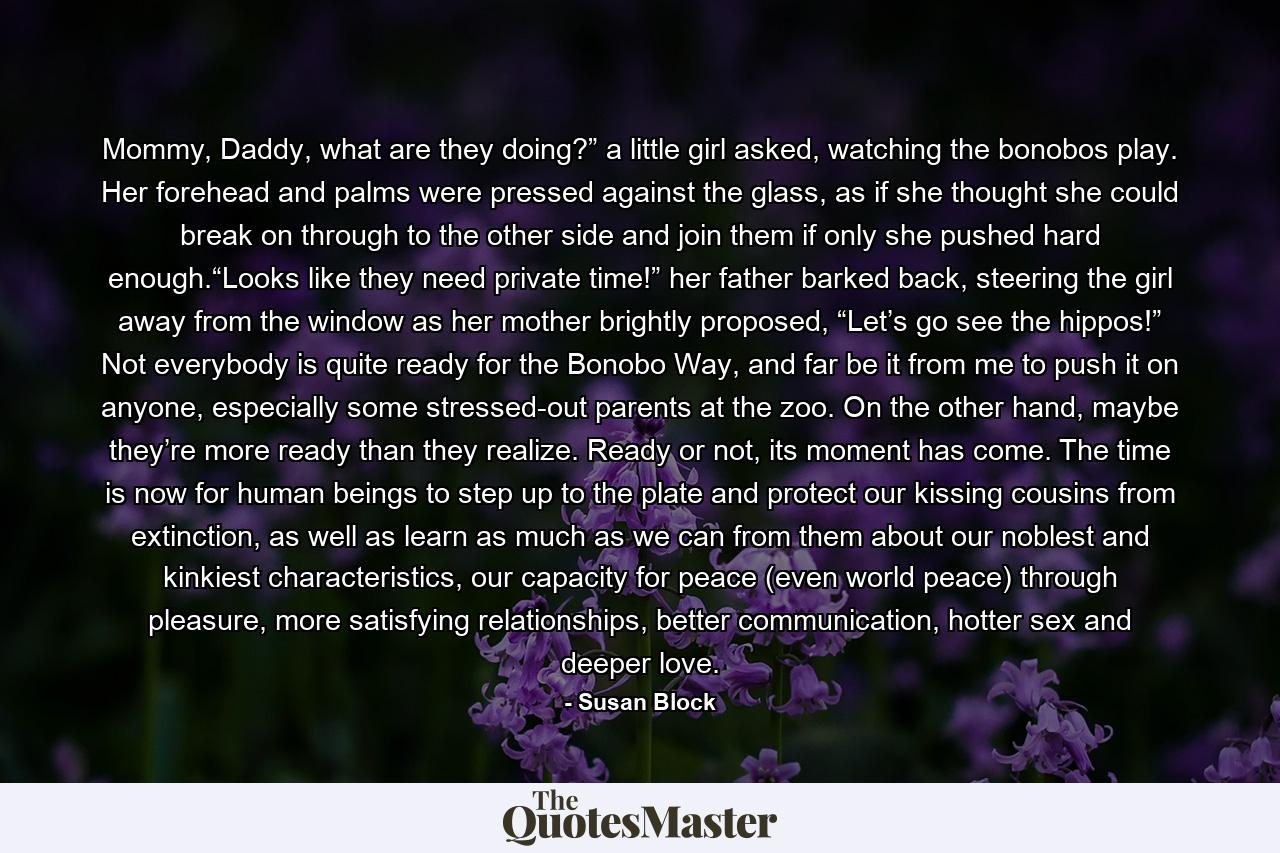 Mommy, Daddy, what are they doing?” a little girl asked, watching the bonobos play. Her forehead and palms were pressed against the glass, as if she thought she could break on through to the other side and join them if only she pushed hard enough.“Looks like they need private time!” her father barked back, steering the girl away from the window as her mother brightly proposed, “Let’s go see the hippos!” Not everybody is quite ready for the Bonobo Way, and far be it from me to push it on anyone, especially some stressed-out parents at the zoo. On the other hand, maybe they’re more ready than they realize. Ready or not, its moment has come. The time is now for human beings to step up to the plate and protect our kissing cousins from extinction, as well as learn as much as we can from them about our noblest and kinkiest characteristics, our capacity for peace (even world peace) through pleasure, more satisfying relationships, better communication, hotter sex and deeper love. - Quote by Susan Block