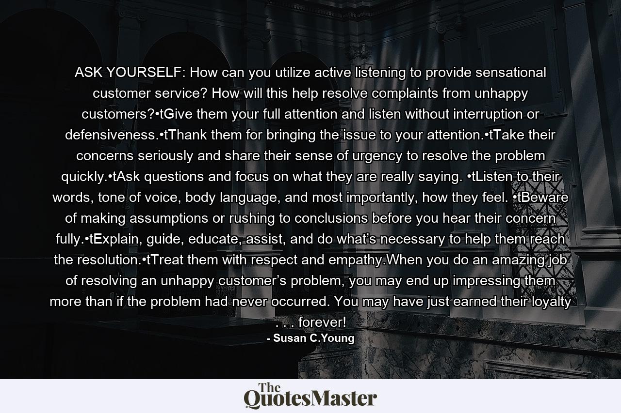 ASK YOURSELF: How can you utilize active listening to provide sensational customer service? How will this help resolve complaints from unhappy customers?•tGive them your full attention and listen without interruption or defensiveness.•tThank them for bringing the issue to your attention.•tTake their concerns seriously and share their sense of urgency to resolve the problem quickly.•tAsk questions and focus on what they are really saying. •tListen to their words, tone of voice, body language, and most importantly, how they feel. •tBeware of making assumptions or rushing to conclusions before you hear their concern fully.•tExplain, guide, educate, assist, and do what’s necessary to help them reach the resolution.•tTreat them with respect and empathy.When you do an amazing job of resolving an unhappy customer’s problem, you may end up impressing them more than if the problem had never occurred. You may have just earned their loyalty . . . forever! - Quote by Susan C.Young