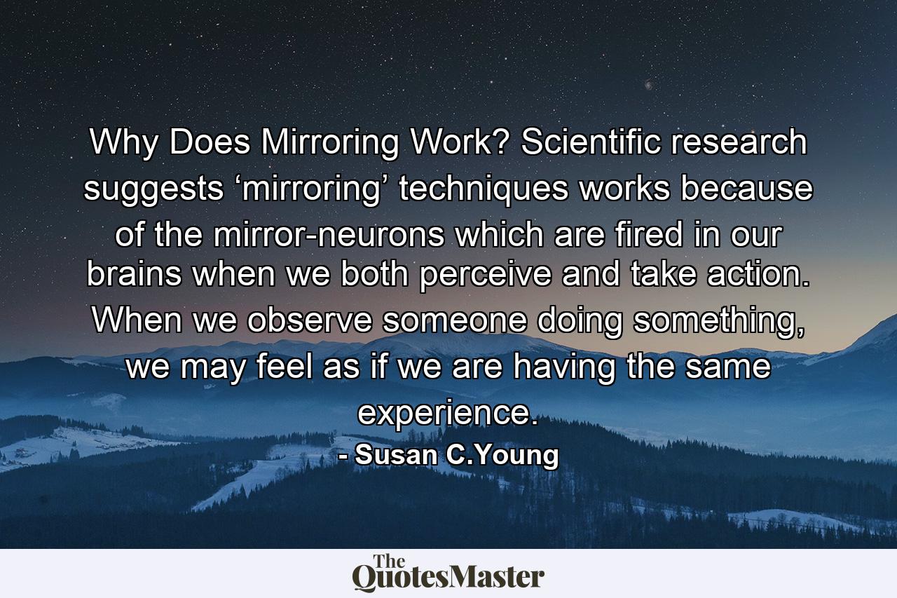 Why Does Mirroring Work? Scientific research suggests ‘mirroring’ techniques works because of the mirror-neurons which are fired in our brains when we both perceive and take action. When we observe someone doing something, we may feel as if we are having the same experience. - Quote by Susan C.Young