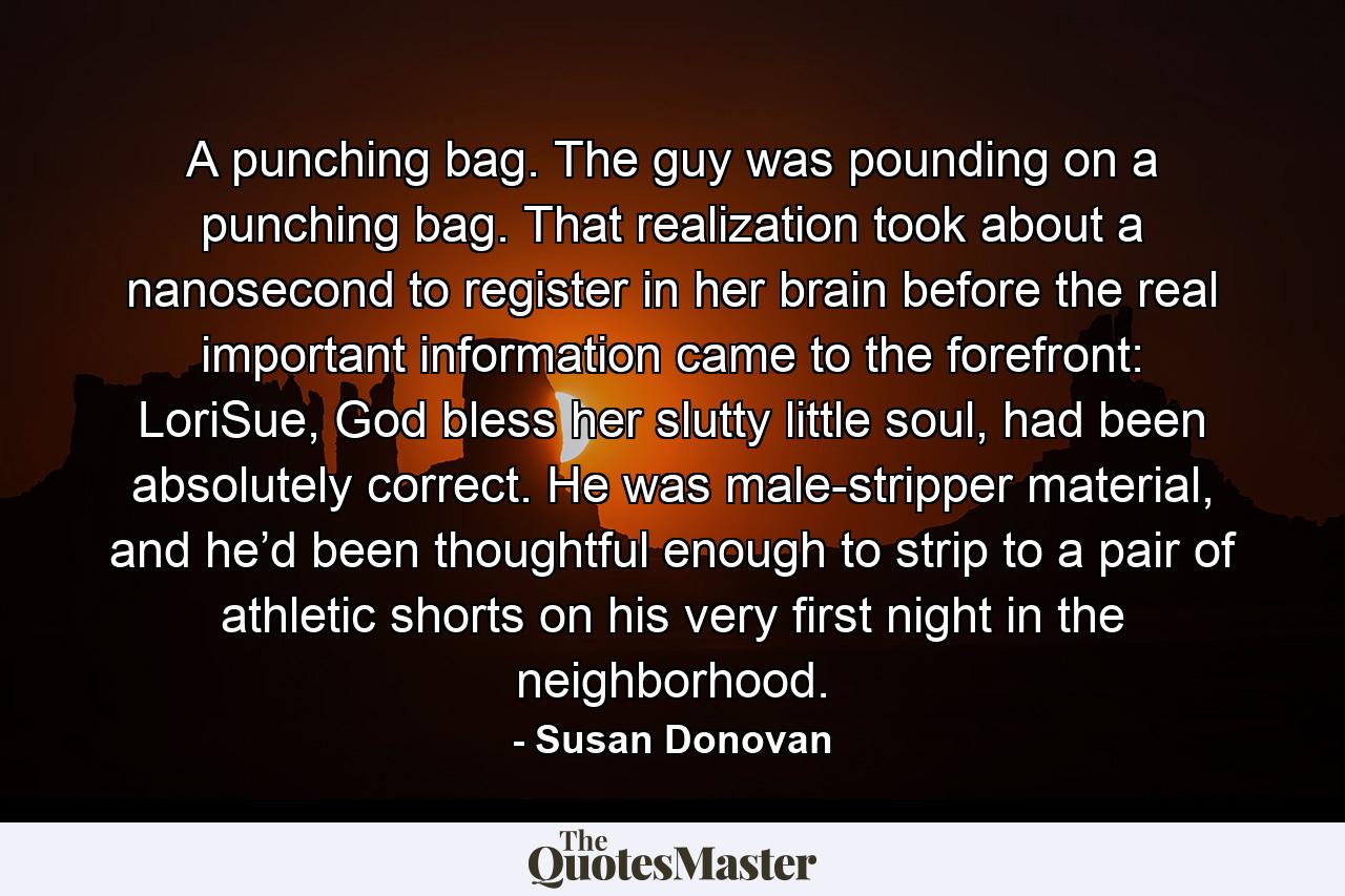 A punching bag. The guy was pounding on a punching bag. That realization took about a nanosecond to register in her brain before the real important information came to the forefront: LoriSue, God bless her slutty little soul, had been absolutely correct. He was male-stripper material, and he’d been thoughtful enough to strip to a pair of athletic shorts on his very first night in the neighborhood. - Quote by Susan Donovan