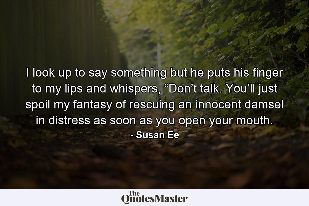 I look up to say something but he puts his finger to my lips and whispers, “Don’t talk. You’ll just spoil my fantasy of rescuing an innocent damsel in distress as soon as you open your mouth. - Quote by Susan Ee