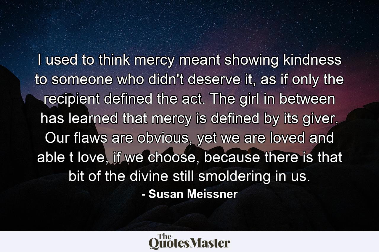 I used to think mercy meant showing kindness to someone who didn't deserve it, as if only the recipient defined the act. The girl in between has learned that mercy is defined by its giver. Our flaws are obvious, yet we are loved and able t love, if we choose, because there is that bit of the divine still smoldering in us. - Quote by Susan Meissner