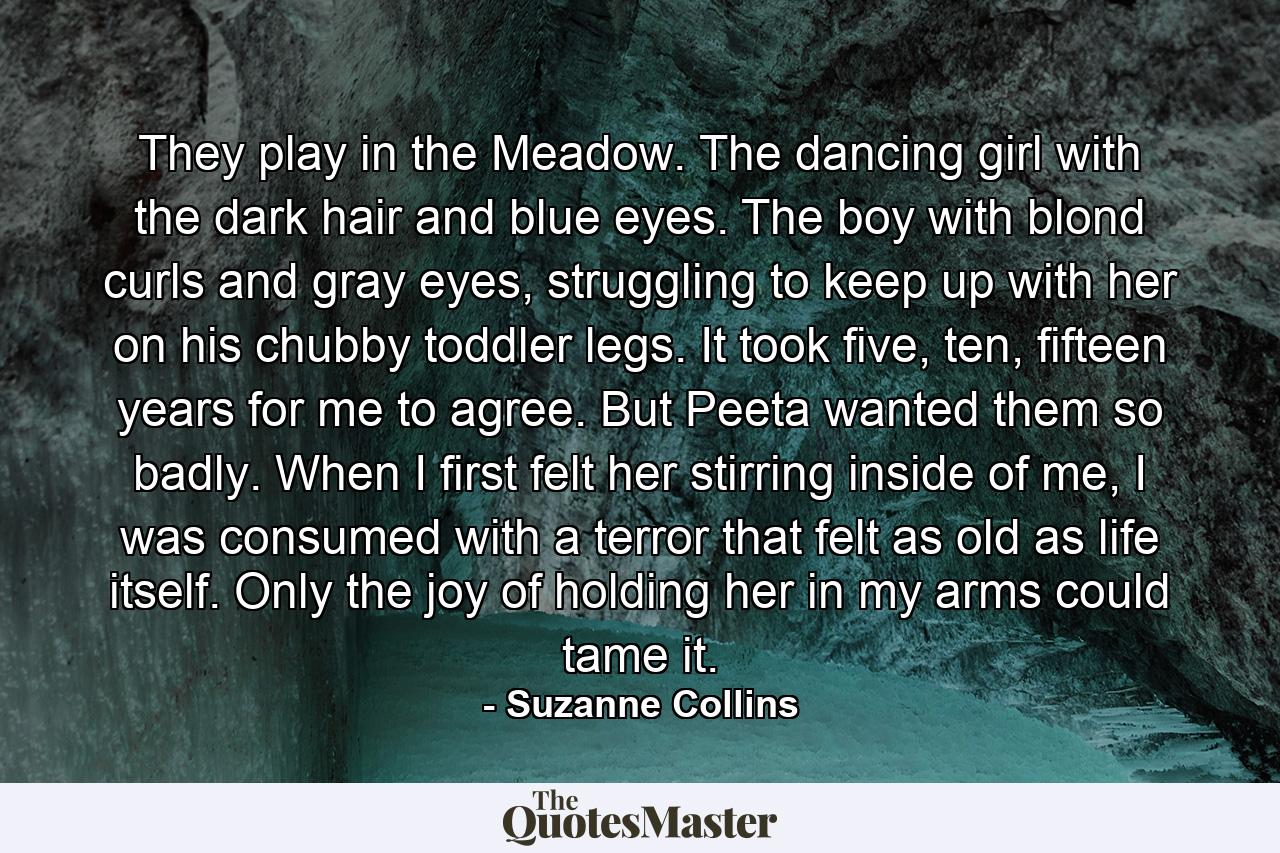 They play in the Meadow. The dancing girl with the dark hair and blue eyes. The boy with blond curls and gray eyes, struggling to keep up with her on his chubby toddler legs. It took five, ten, fifteen years for me to agree. But Peeta wanted them so badly. When I first felt her stirring inside of me, I was consumed with a terror that felt as old as life itself. Only the joy of holding her in my arms could tame it. - Quote by Suzanne Collins