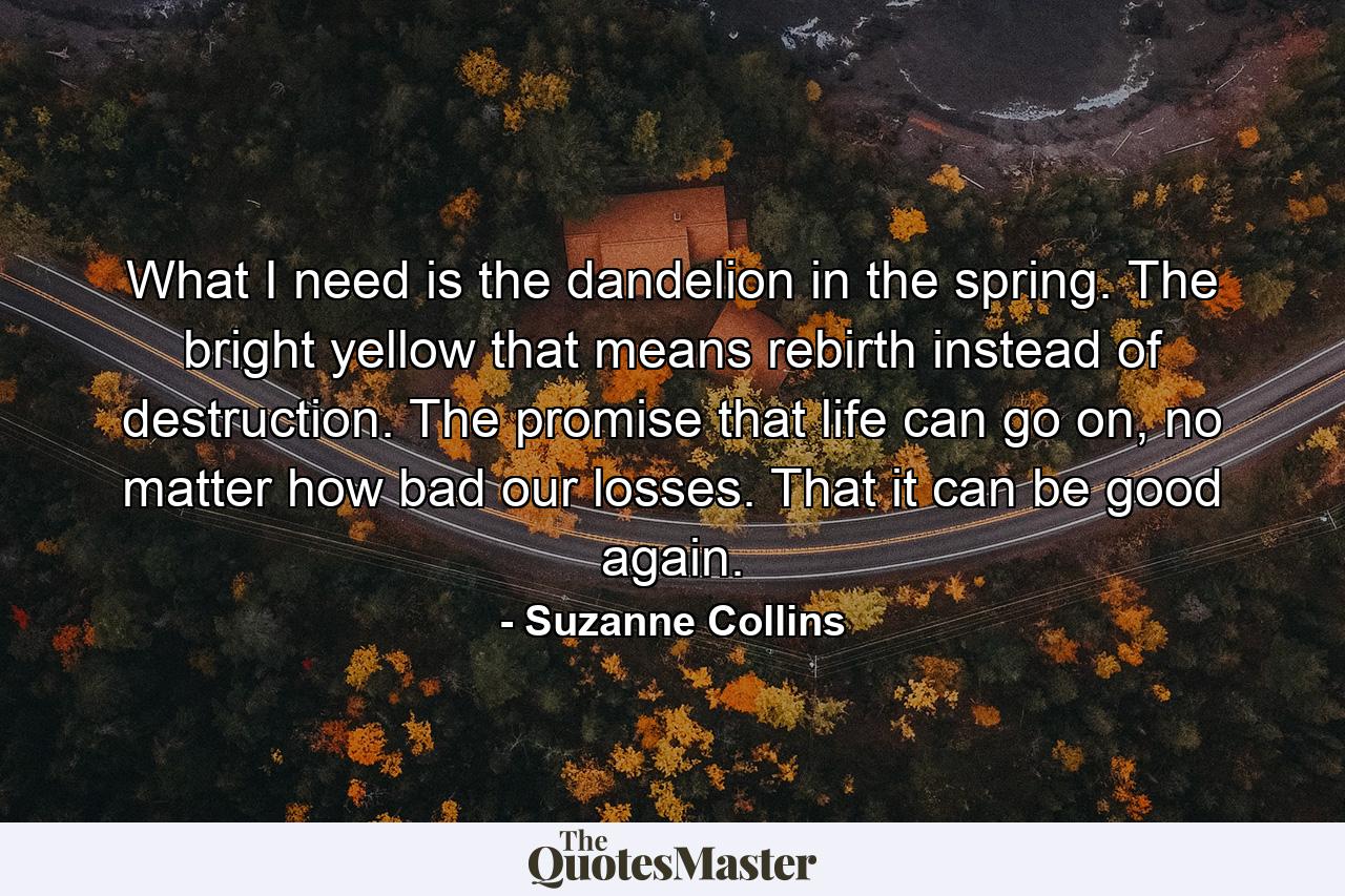 What I need is the dandelion in the spring. The bright yellow that means rebirth instead of destruction. The promise that life can go on, no matter how bad our losses. That it can be good again. - Quote by Suzanne Collins