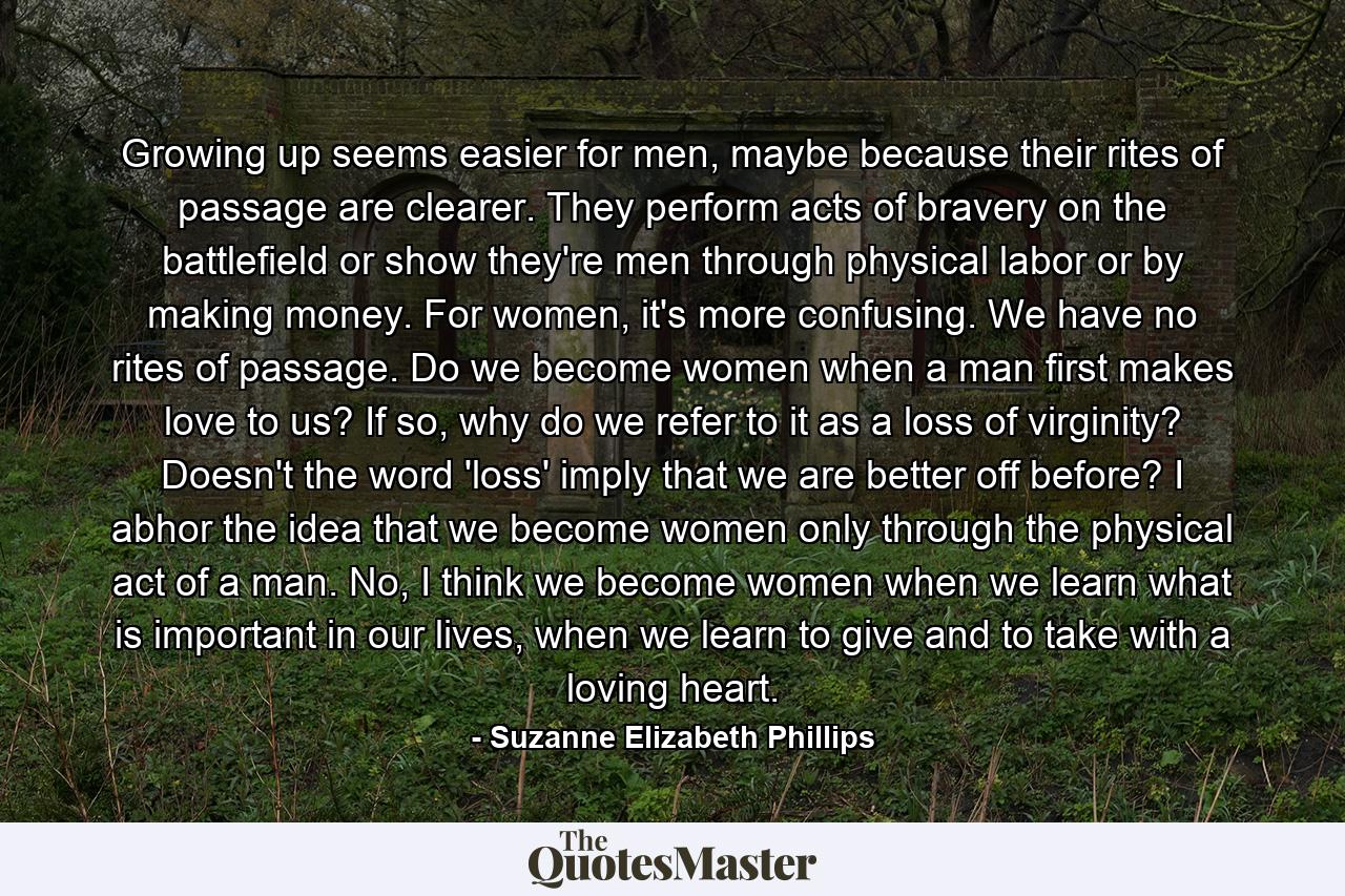 Growing up seems easier for men, maybe because their rites of passage are clearer. They perform acts of bravery on the battlefield or show they're men through physical labor or by making money. For women, it's more confusing. We have no rites of passage. Do we become women when a man first makes love to us? If so, why do we refer to it as a loss of virginity? Doesn't the word 'loss' imply that we are better off before? I abhor the idea that we become women only through the physical act of a man. No, I think we become women when we learn what is important in our lives, when we learn to give and to take with a loving heart. - Quote by Suzanne Elizabeth Phillips