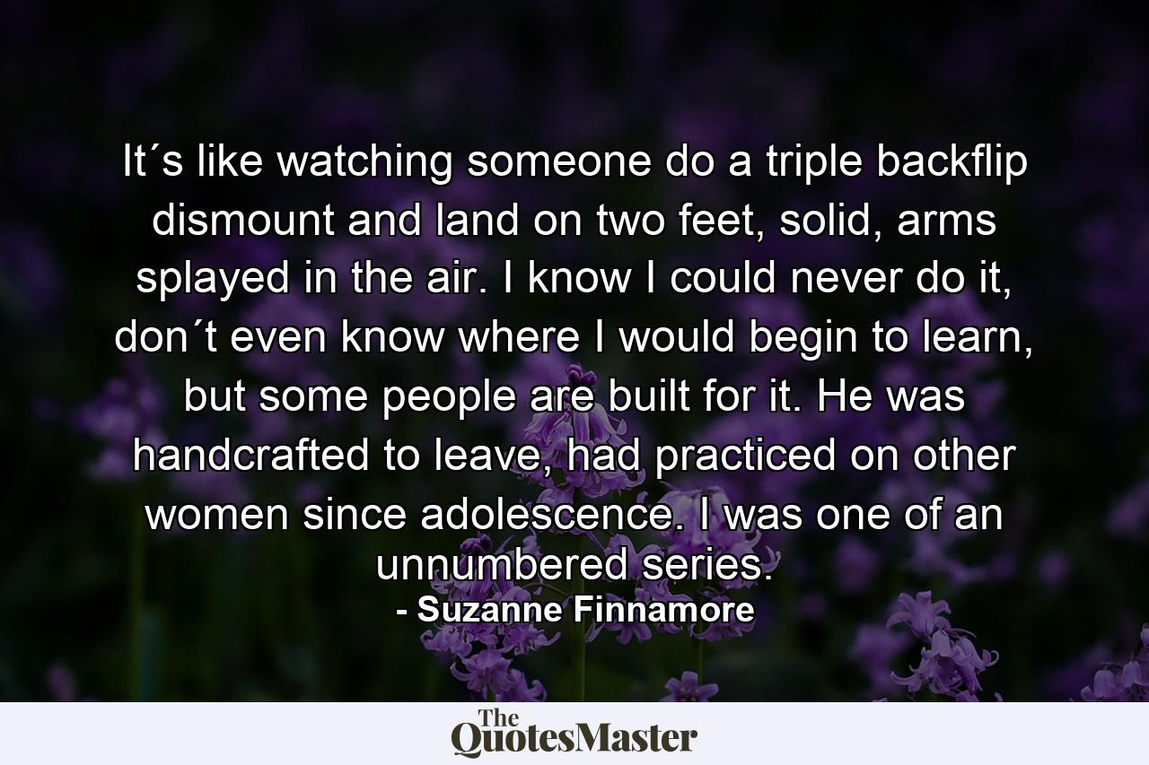 It´s like watching someone do a triple backflip dismount and land on two feet, solid, arms splayed in the air. I know I could never do it, don´t even know where I would begin to learn, but some people are built for it. He was handcrafted to leave, had practiced on other women since adolescence. I was one of an unnumbered series. - Quote by Suzanne Finnamore