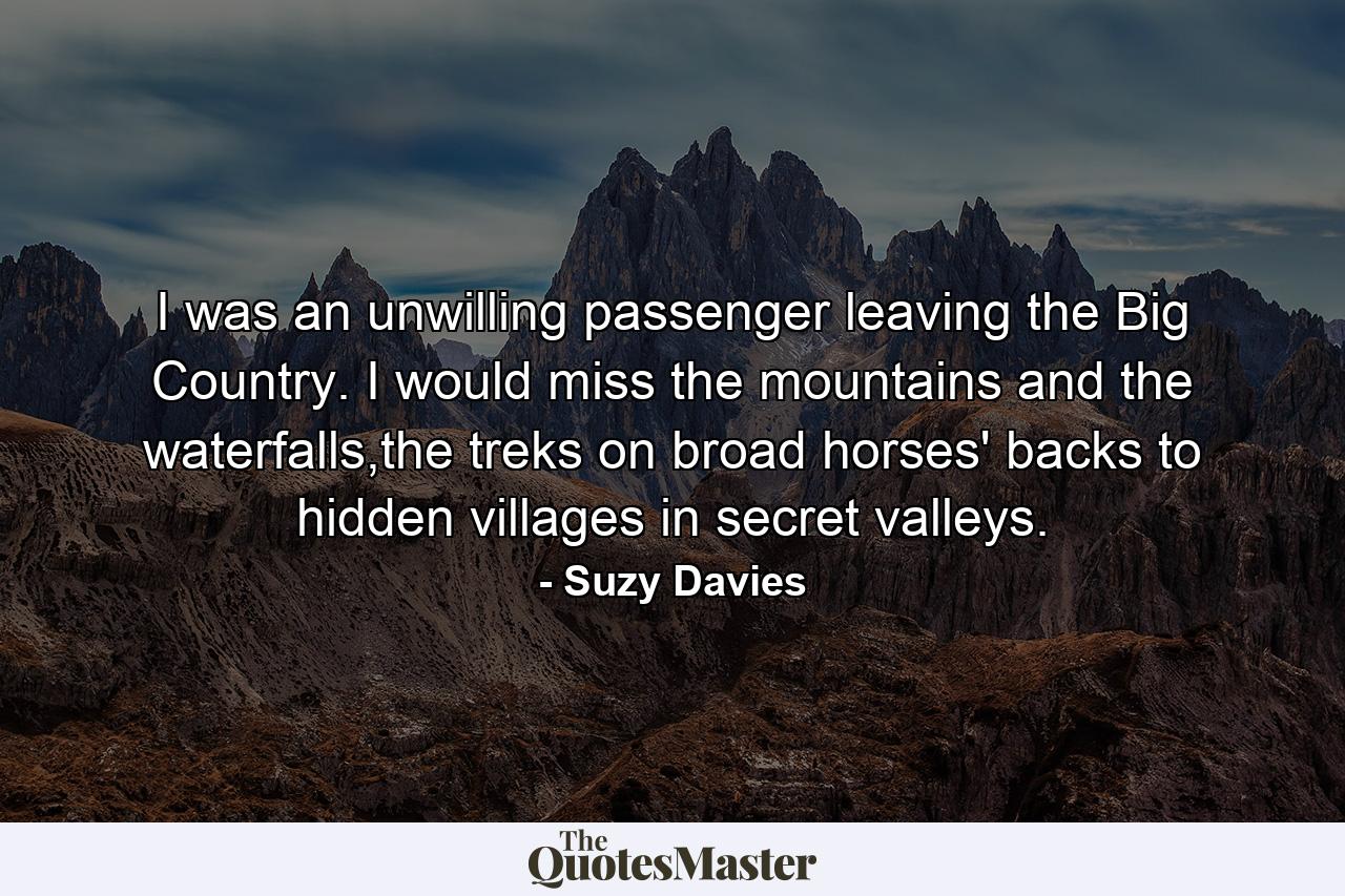 I was an unwilling passenger leaving the Big Country. I would miss the mountains and the waterfalls,the treks on broad horses' backs to hidden villages in secret valleys. - Quote by Suzy Davies