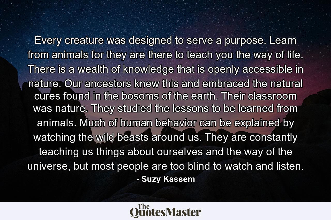 Every creature was designed to serve a purpose. Learn from animals for they are there to teach you the way of life. There is a wealth of knowledge that is openly accessible in nature. Our ancestors knew this and embraced the natural cures found in the bosoms of the earth. Their classroom was nature. They studied the lessons to be learned from animals. Much of human behavior can be explained by watching the wild beasts around us. They are constantly teaching us things about ourselves and the way of the universe, but most people are too blind to watch and listen. - Quote by Suzy Kassem